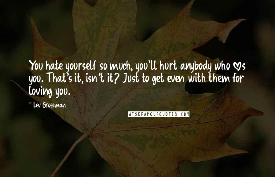 Lev Grossman Quotes: You hate yourself so much, you'll hurt anybody who loves you. That's it, isn't it? Just to get even with them for loving you.