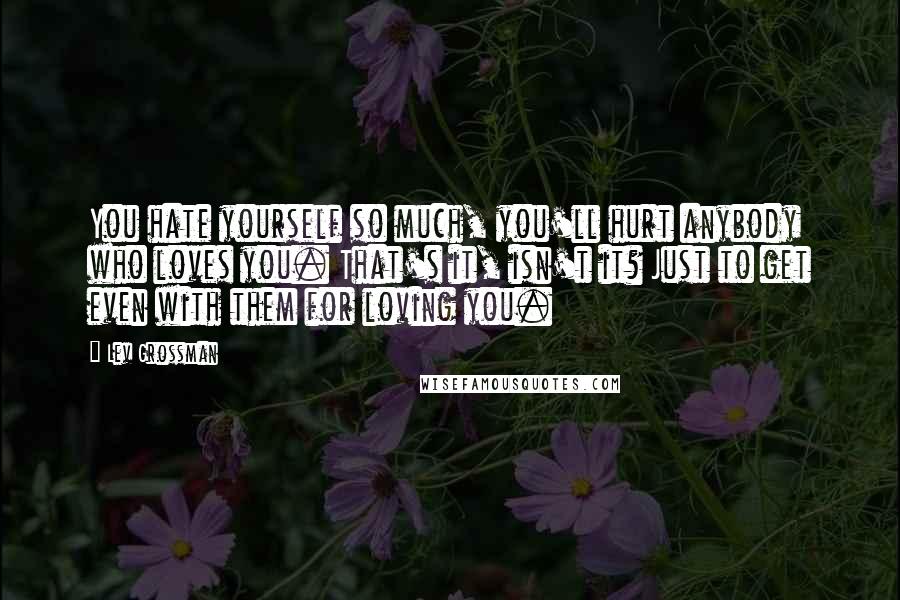 Lev Grossman Quotes: You hate yourself so much, you'll hurt anybody who loves you. That's it, isn't it? Just to get even with them for loving you.