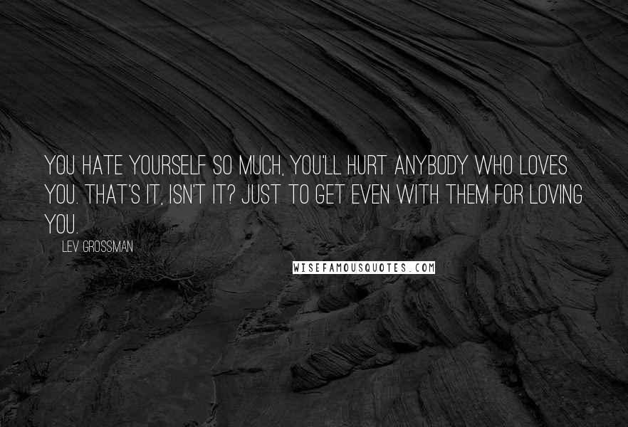 Lev Grossman Quotes: You hate yourself so much, you'll hurt anybody who loves you. That's it, isn't it? Just to get even with them for loving you.