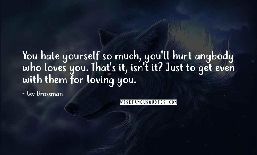 Lev Grossman Quotes: You hate yourself so much, you'll hurt anybody who loves you. That's it, isn't it? Just to get even with them for loving you.