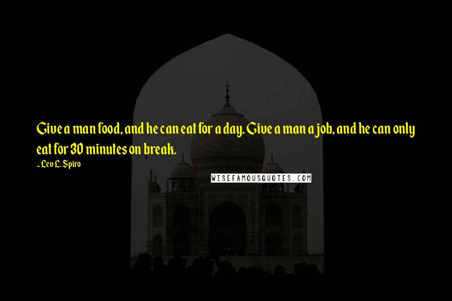 Lev L. Spiro Quotes: Give a man food, and he can eat for a day. Give a man a job, and he can only eat for 30 minutes on break.