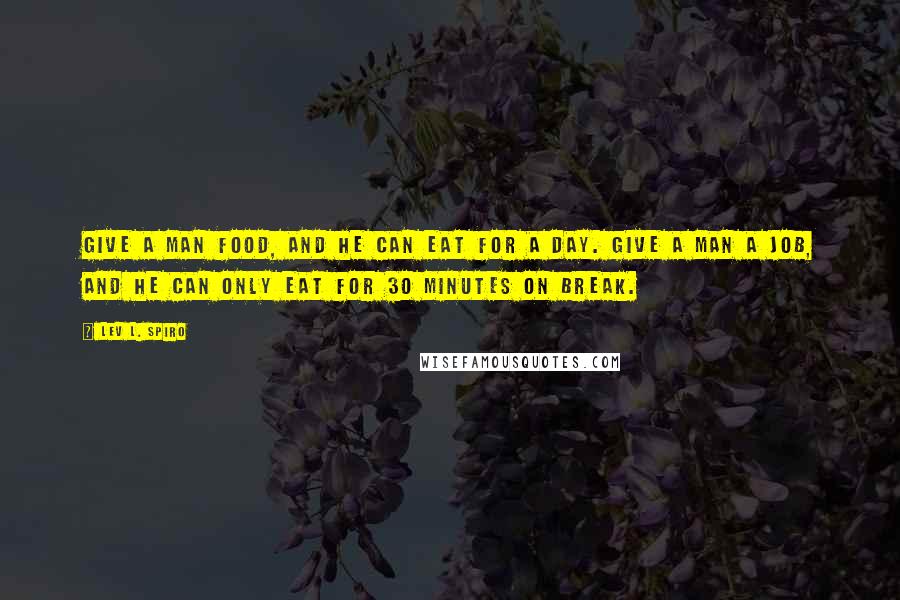 Lev L. Spiro Quotes: Give a man food, and he can eat for a day. Give a man a job, and he can only eat for 30 minutes on break.