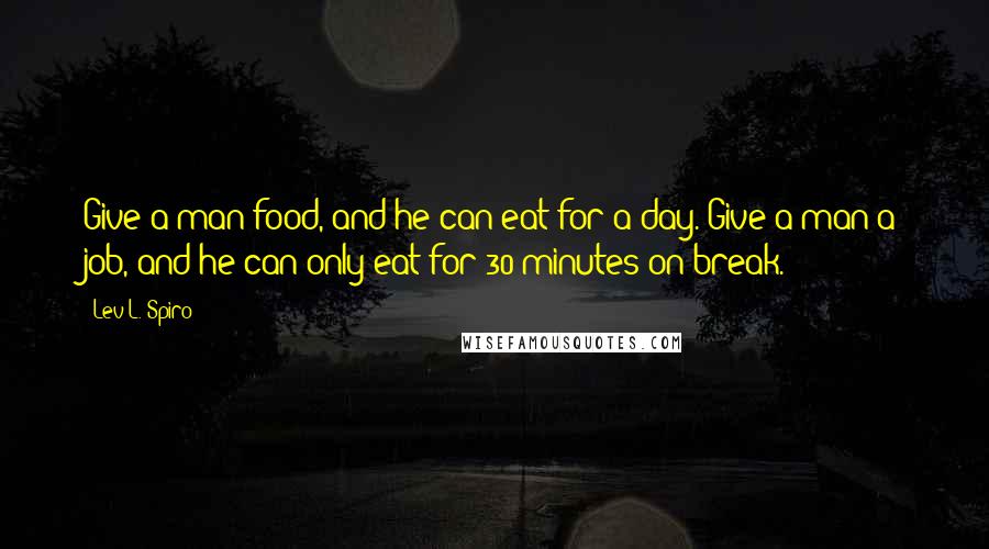 Lev L. Spiro Quotes: Give a man food, and he can eat for a day. Give a man a job, and he can only eat for 30 minutes on break.