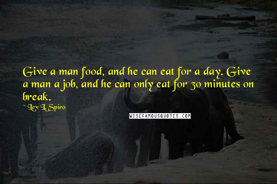 Lev L. Spiro Quotes: Give a man food, and he can eat for a day. Give a man a job, and he can only eat for 30 minutes on break.