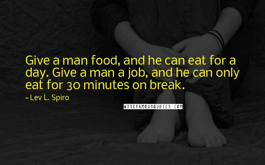 Lev L. Spiro Quotes: Give a man food, and he can eat for a day. Give a man a job, and he can only eat for 30 minutes on break.