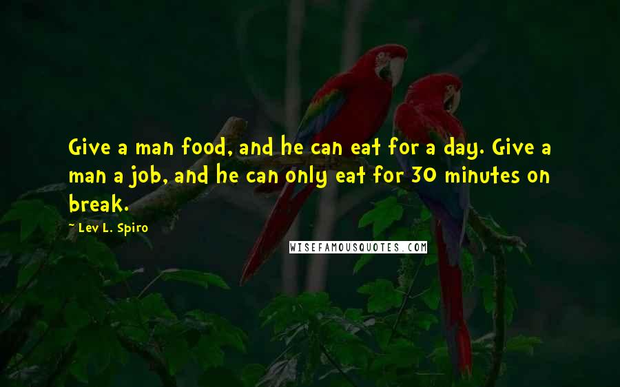 Lev L. Spiro Quotes: Give a man food, and he can eat for a day. Give a man a job, and he can only eat for 30 minutes on break.