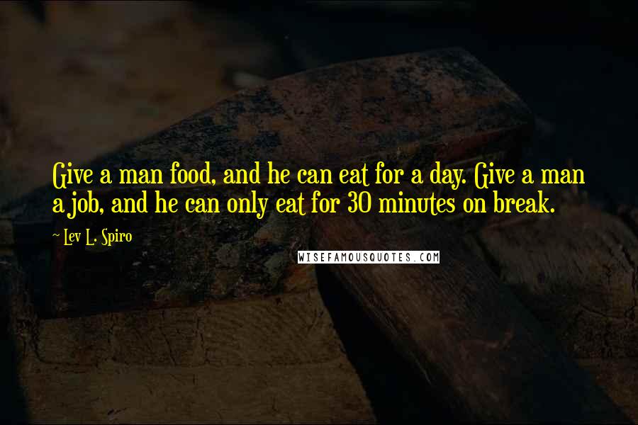 Lev L. Spiro Quotes: Give a man food, and he can eat for a day. Give a man a job, and he can only eat for 30 minutes on break.