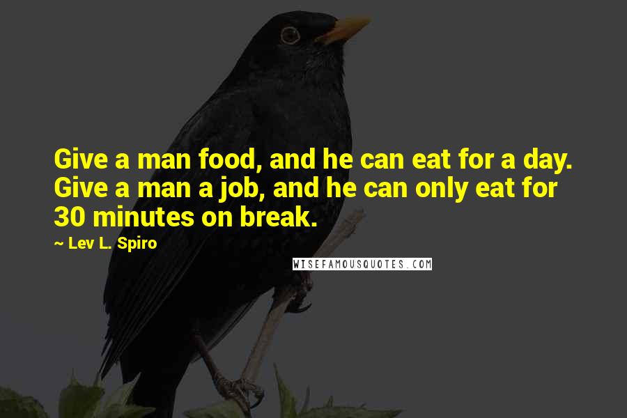 Lev L. Spiro Quotes: Give a man food, and he can eat for a day. Give a man a job, and he can only eat for 30 minutes on break.