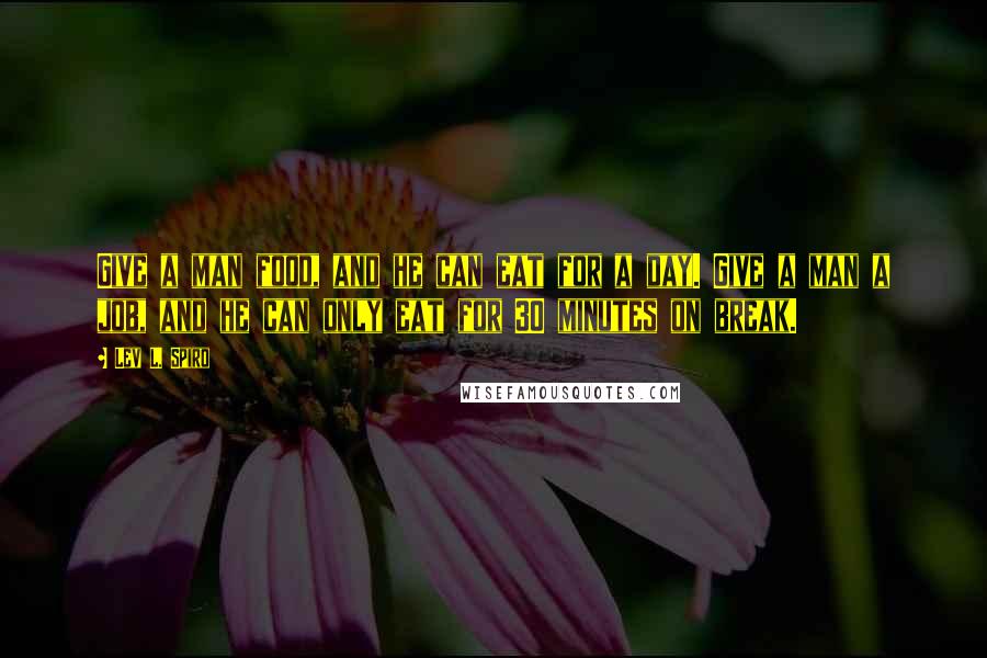 Lev L. Spiro Quotes: Give a man food, and he can eat for a day. Give a man a job, and he can only eat for 30 minutes on break.