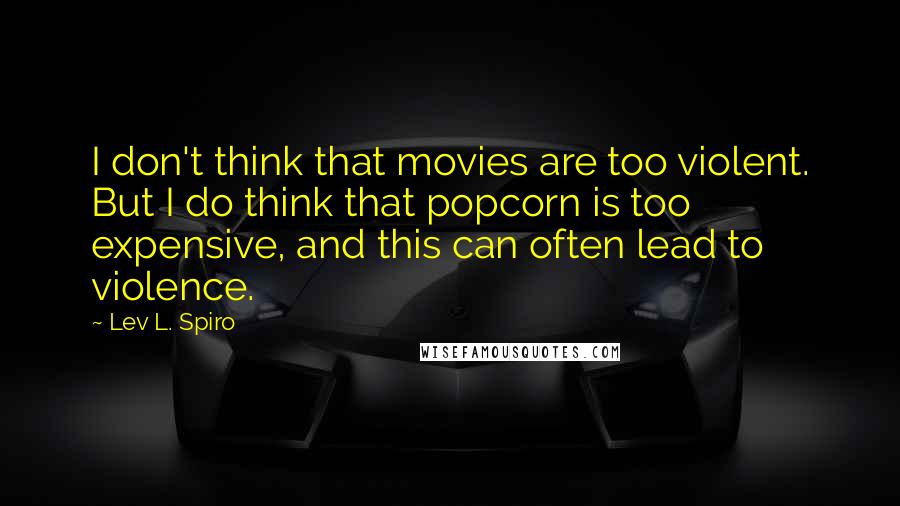 Lev L. Spiro Quotes: I don't think that movies are too violent. But I do think that popcorn is too expensive, and this can often lead to violence.