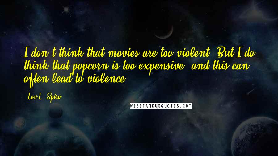 Lev L. Spiro Quotes: I don't think that movies are too violent. But I do think that popcorn is too expensive, and this can often lead to violence.