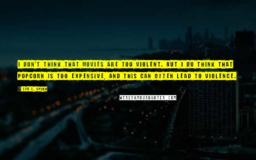 Lev L. Spiro Quotes: I don't think that movies are too violent. But I do think that popcorn is too expensive, and this can often lead to violence.
