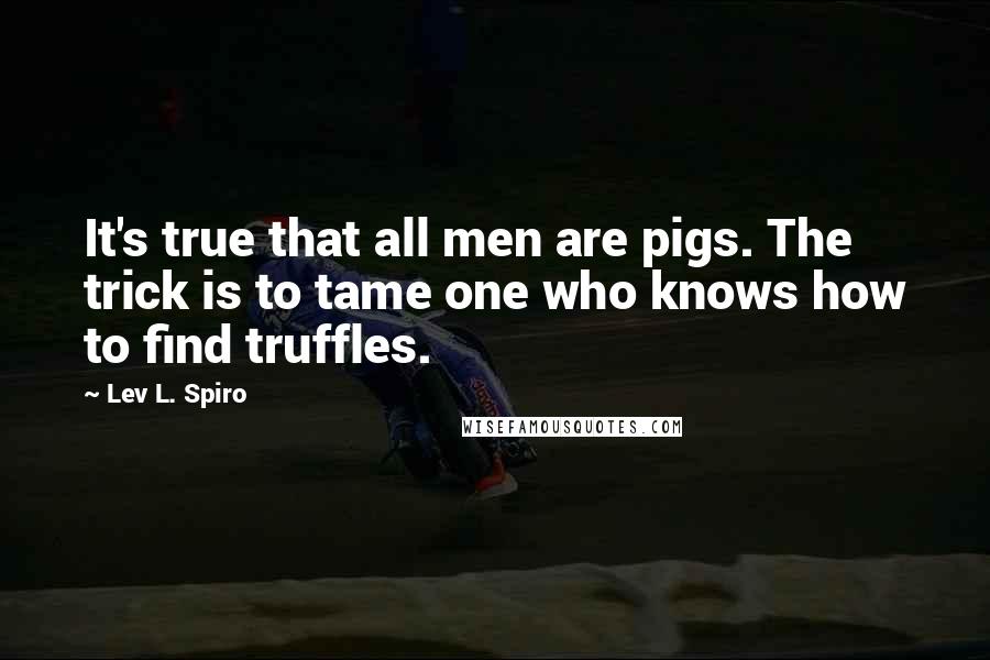 Lev L. Spiro Quotes: It's true that all men are pigs. The trick is to tame one who knows how to find truffles.
