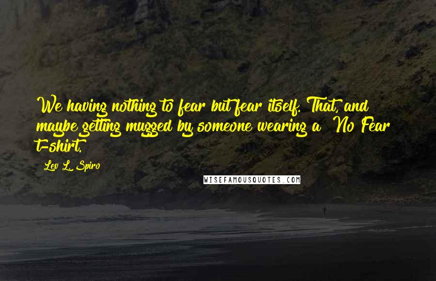 Lev L. Spiro Quotes: We having nothing to fear but fear itself. That, and maybe getting mugged by someone wearing a "No Fear" t-shirt.