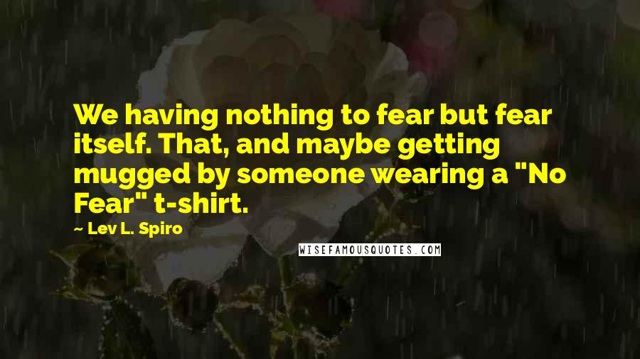 Lev L. Spiro Quotes: We having nothing to fear but fear itself. That, and maybe getting mugged by someone wearing a "No Fear" t-shirt.