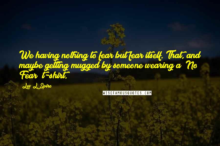 Lev L. Spiro Quotes: We having nothing to fear but fear itself. That, and maybe getting mugged by someone wearing a "No Fear" t-shirt.