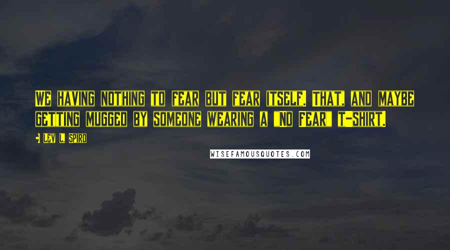 Lev L. Spiro Quotes: We having nothing to fear but fear itself. That, and maybe getting mugged by someone wearing a "No Fear" t-shirt.