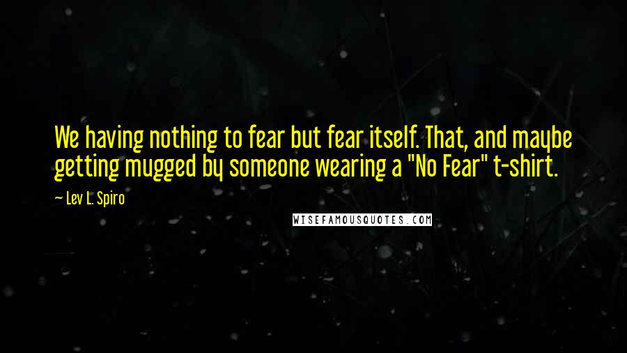 Lev L. Spiro Quotes: We having nothing to fear but fear itself. That, and maybe getting mugged by someone wearing a "No Fear" t-shirt.