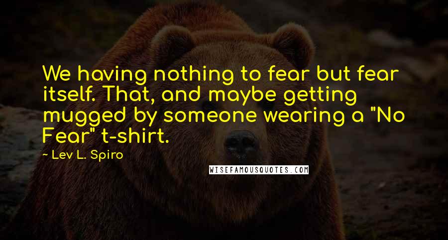 Lev L. Spiro Quotes: We having nothing to fear but fear itself. That, and maybe getting mugged by someone wearing a "No Fear" t-shirt.