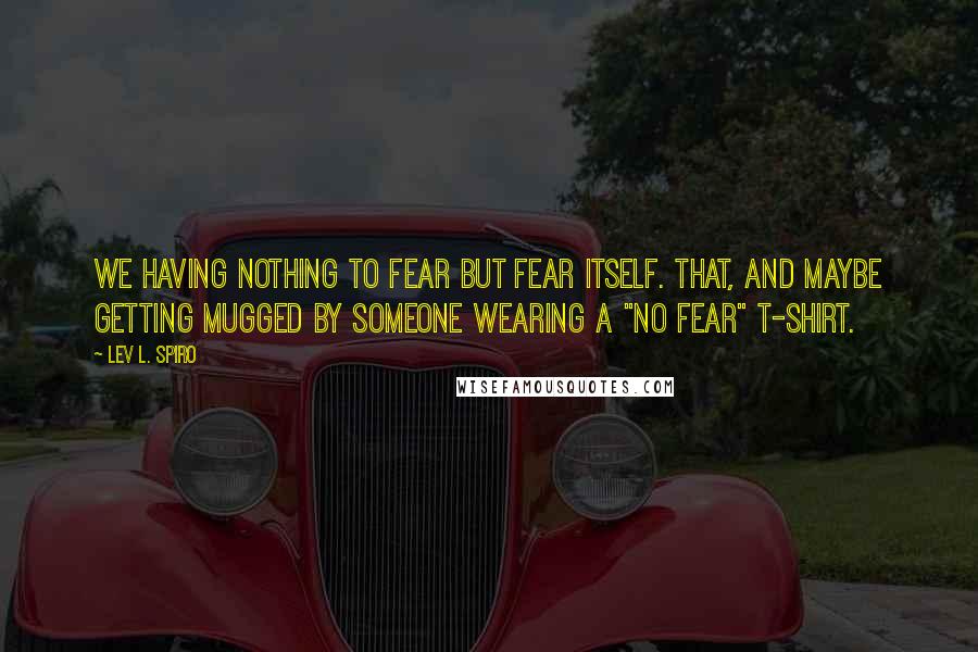 Lev L. Spiro Quotes: We having nothing to fear but fear itself. That, and maybe getting mugged by someone wearing a "No Fear" t-shirt.