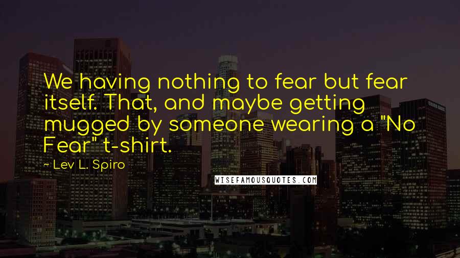 Lev L. Spiro Quotes: We having nothing to fear but fear itself. That, and maybe getting mugged by someone wearing a "No Fear" t-shirt.