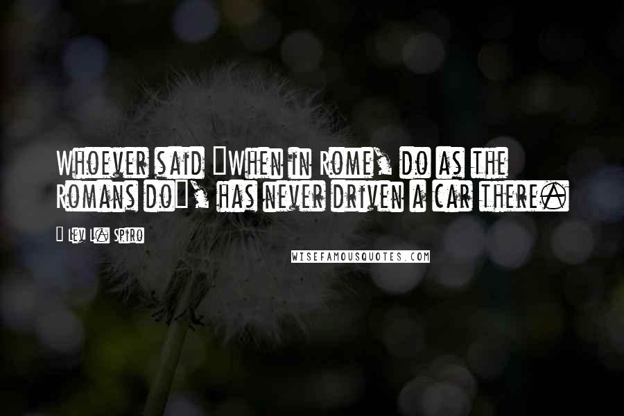 Lev L. Spiro Quotes: Whoever said "When in Rome, do as the Romans do", has never driven a car there.