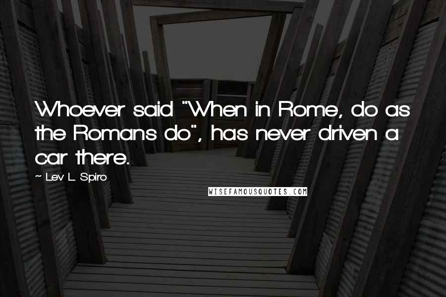 Lev L. Spiro Quotes: Whoever said "When in Rome, do as the Romans do", has never driven a car there.