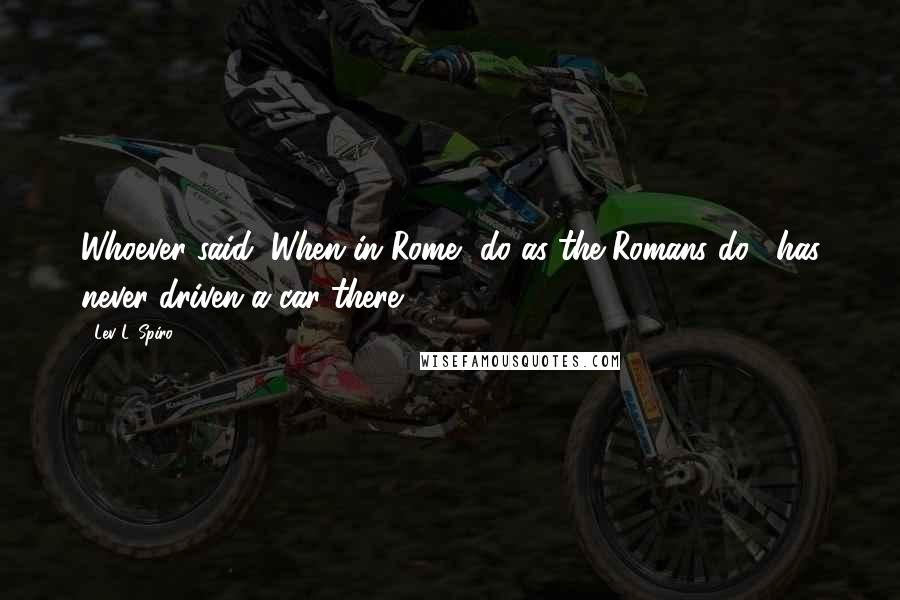 Lev L. Spiro Quotes: Whoever said "When in Rome, do as the Romans do", has never driven a car there.