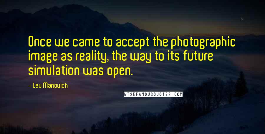 Lev Manovich Quotes: Once we came to accept the photographic image as reality, the way to its future simulation was open.