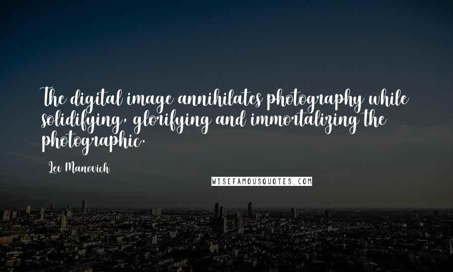 Lev Manovich Quotes: The digital image annihilates photography while solidifying, glorifying and immortalizing the photographic.