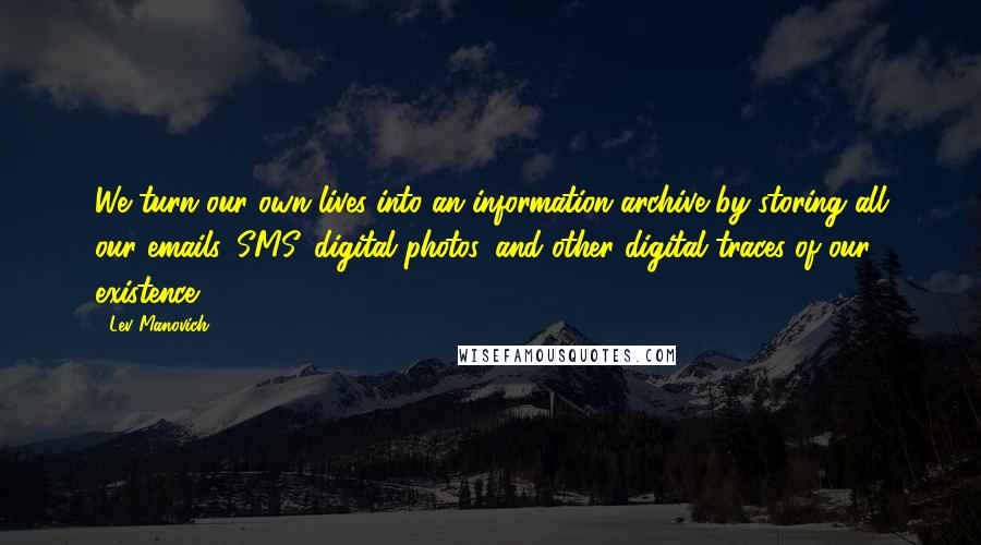 Lev Manovich Quotes: We turn our own lives into an information archive by storing all our emails, SMS, digital photos, and other digital traces of our existence.