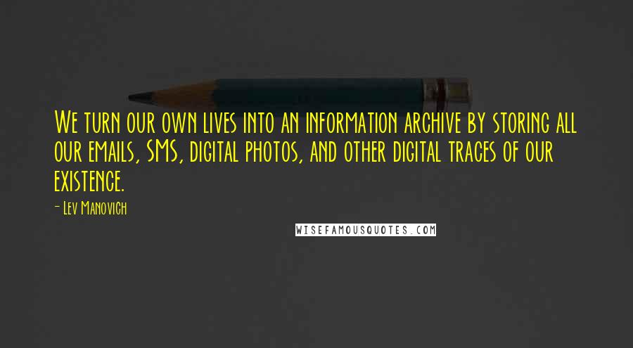 Lev Manovich Quotes: We turn our own lives into an information archive by storing all our emails, SMS, digital photos, and other digital traces of our existence.