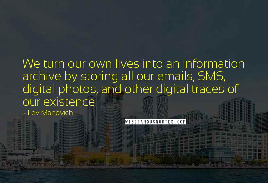 Lev Manovich Quotes: We turn our own lives into an information archive by storing all our emails, SMS, digital photos, and other digital traces of our existence.