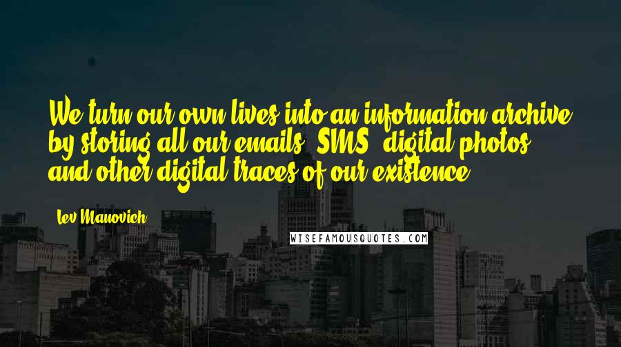 Lev Manovich Quotes: We turn our own lives into an information archive by storing all our emails, SMS, digital photos, and other digital traces of our existence.