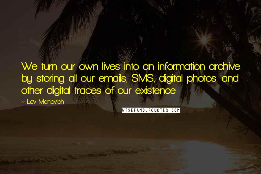 Lev Manovich Quotes: We turn our own lives into an information archive by storing all our emails, SMS, digital photos, and other digital traces of our existence.