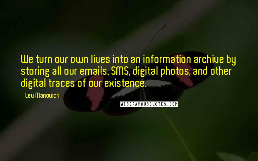 Lev Manovich Quotes: We turn our own lives into an information archive by storing all our emails, SMS, digital photos, and other digital traces of our existence.