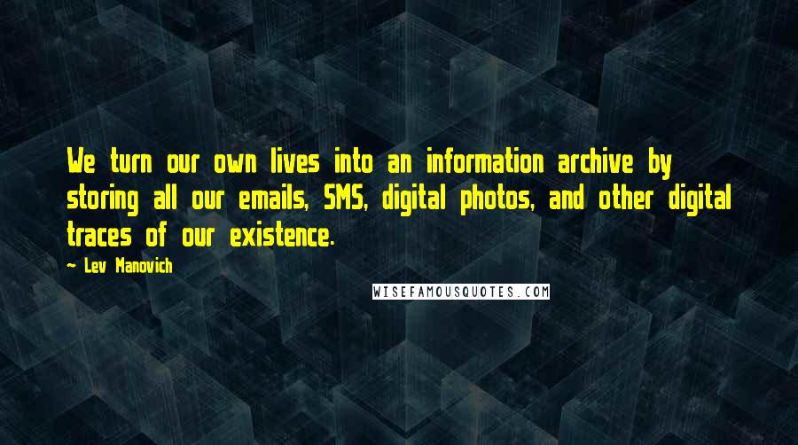 Lev Manovich Quotes: We turn our own lives into an information archive by storing all our emails, SMS, digital photos, and other digital traces of our existence.