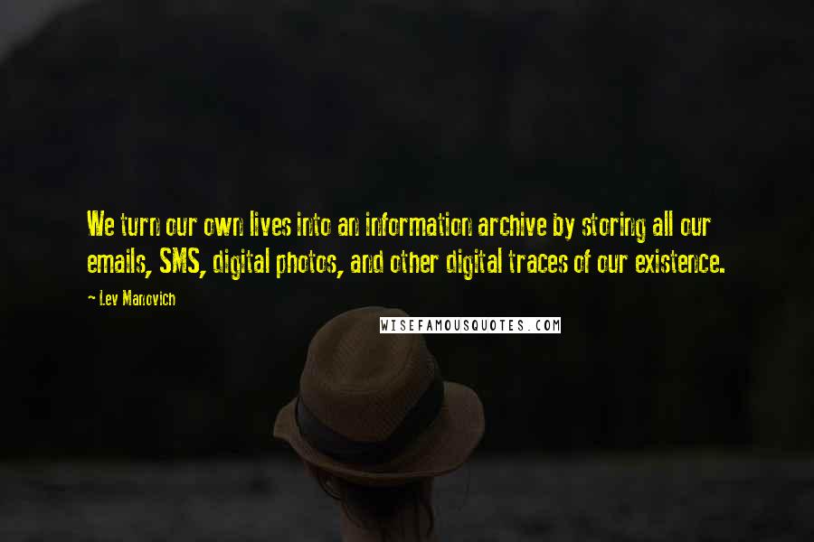 Lev Manovich Quotes: We turn our own lives into an information archive by storing all our emails, SMS, digital photos, and other digital traces of our existence.