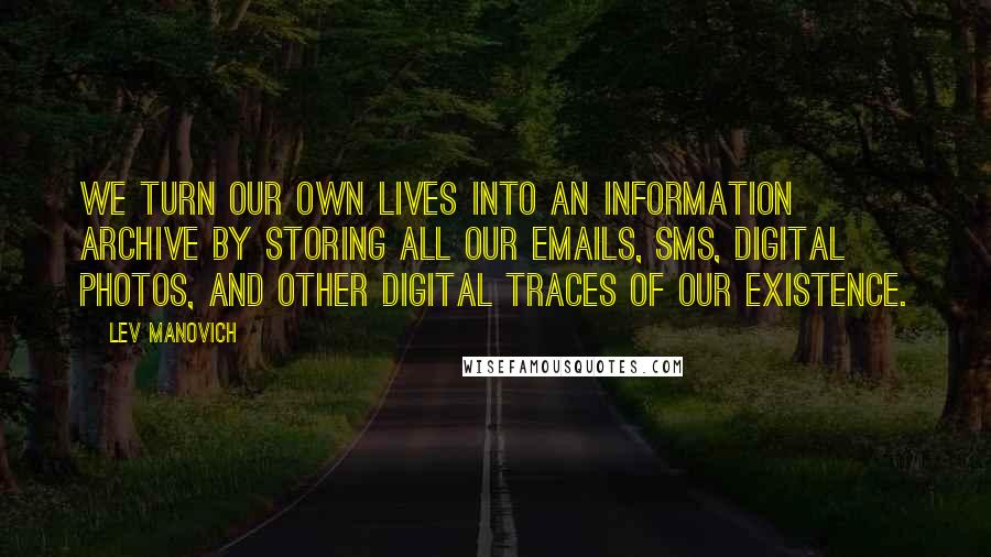 Lev Manovich Quotes: We turn our own lives into an information archive by storing all our emails, SMS, digital photos, and other digital traces of our existence.