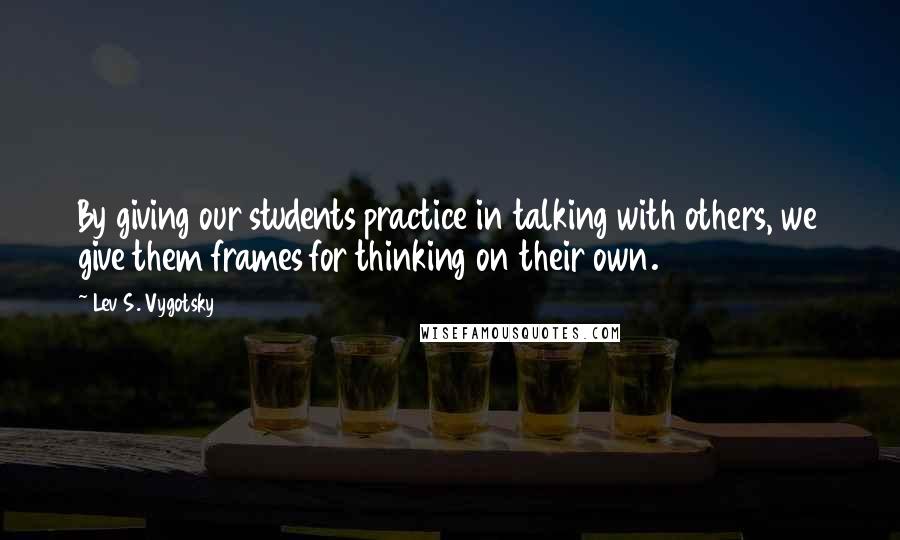 Lev S. Vygotsky Quotes: By giving our students practice in talking with others, we give them frames for thinking on their own.