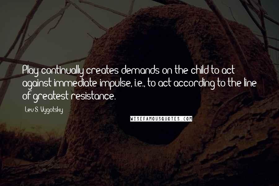 Lev S. Vygotsky Quotes: Play continually creates demands on the child to act against immediate impulse, i.e., to act according to the line of greatest resistance.