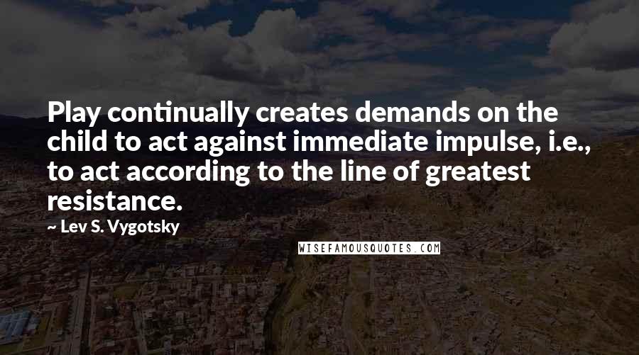 Lev S. Vygotsky Quotes: Play continually creates demands on the child to act against immediate impulse, i.e., to act according to the line of greatest resistance.