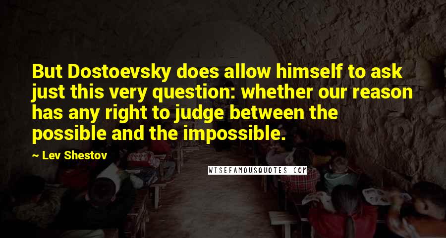 Lev Shestov Quotes: But Dostoevsky does allow himself to ask just this very question: whether our reason has any right to judge between the possible and the impossible.