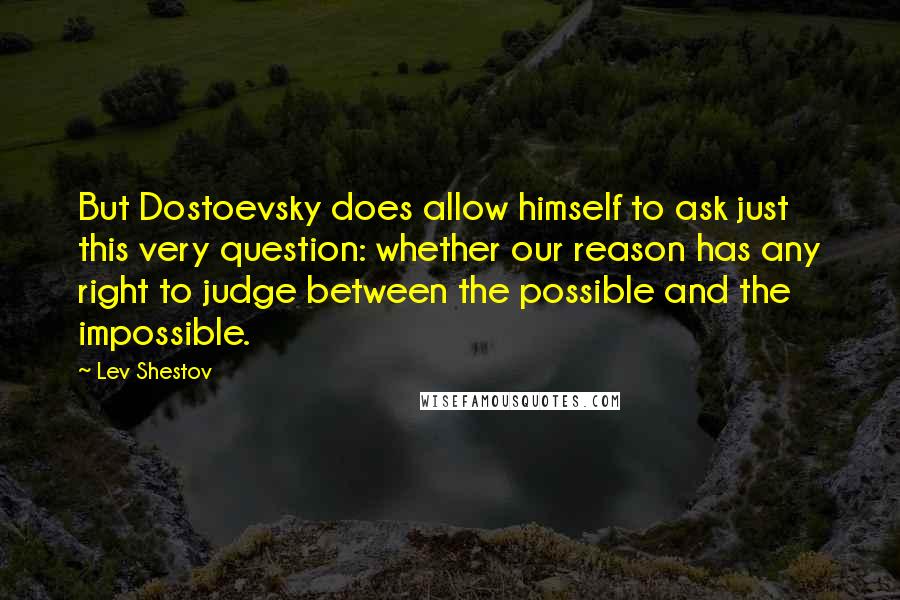 Lev Shestov Quotes: But Dostoevsky does allow himself to ask just this very question: whether our reason has any right to judge between the possible and the impossible.