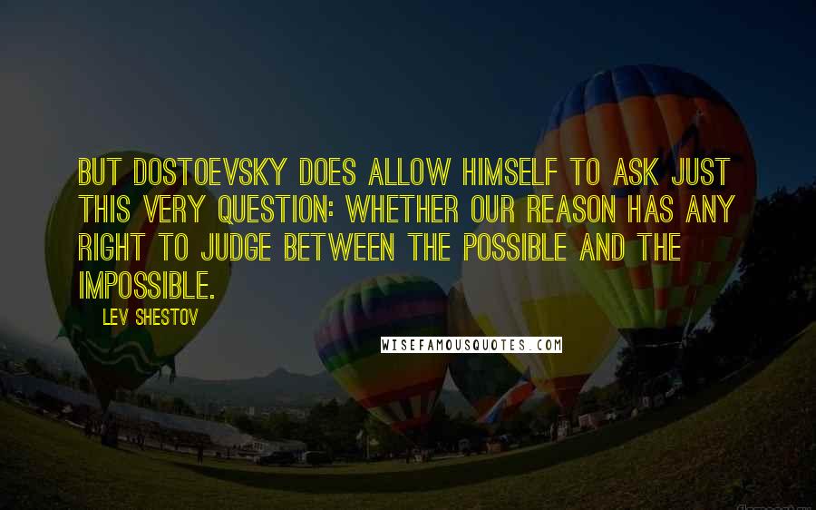 Lev Shestov Quotes: But Dostoevsky does allow himself to ask just this very question: whether our reason has any right to judge between the possible and the impossible.