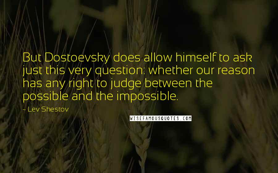 Lev Shestov Quotes: But Dostoevsky does allow himself to ask just this very question: whether our reason has any right to judge between the possible and the impossible.