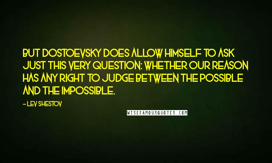 Lev Shestov Quotes: But Dostoevsky does allow himself to ask just this very question: whether our reason has any right to judge between the possible and the impossible.