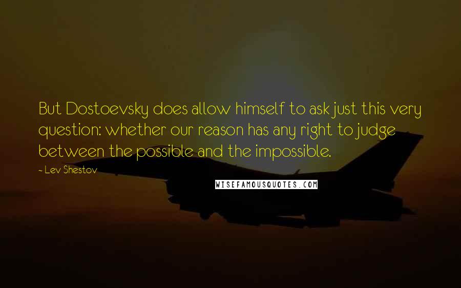 Lev Shestov Quotes: But Dostoevsky does allow himself to ask just this very question: whether our reason has any right to judge between the possible and the impossible.