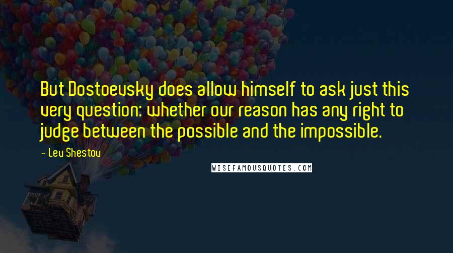 Lev Shestov Quotes: But Dostoevsky does allow himself to ask just this very question: whether our reason has any right to judge between the possible and the impossible.