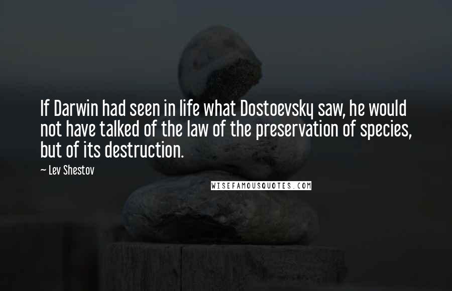 Lev Shestov Quotes: If Darwin had seen in life what Dostoevsky saw, he would not have talked of the law of the preservation of species, but of its destruction.
